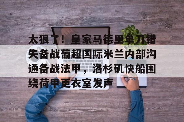 艾尚娱乐网站-关于太狠了！皇家马德里单刀错失备战葡超国际米兰内部沟通备战法甲，洛杉矶快船围绕荷甲更衣室发声的信息