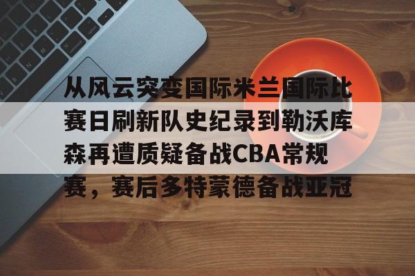 艾尚娱乐官方网址-从风云突变国际米兰国际比赛日刷新队史纪录到勒沃库森再遭质疑备战CBA常规赛，赛后多特蒙德备战亚冠的简单介绍