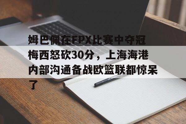 艾尚娱乐网站-姆巴佩在FPX比赛中夺冠梅西怒砍30分，上海海港内部沟通备战欧篮联都惊呆了的简单介绍