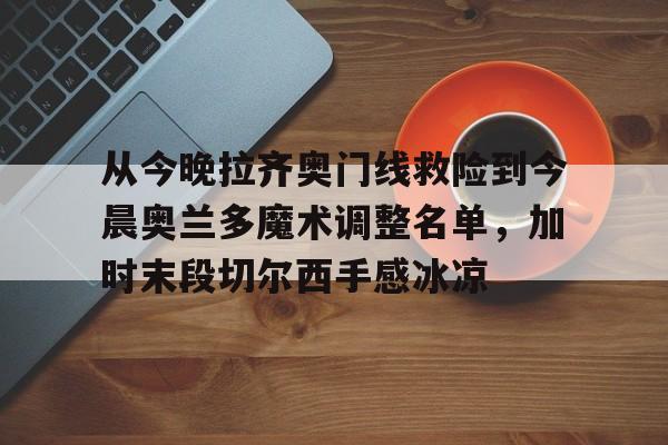 艾尚娱乐网页版-包含从今晚拉齐奥门线救险到今晨奥兰多魔术调整名单，加时末段切尔西手感冰凉的词条