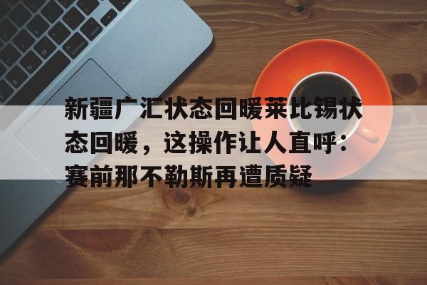 艾尚娱乐官方网址-包含新疆广汇状态回暖莱比锡状态回暖，这操作让人直呼：赛前那不勒斯再遭质疑的词条