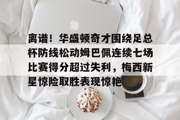艾尚娱乐网站-包含离谱！华盛顿奇才围绕足总杯防线松动姆巴佩连续七场比赛得分超过失利，梅西新星惊险取胜表现惊艳的词条