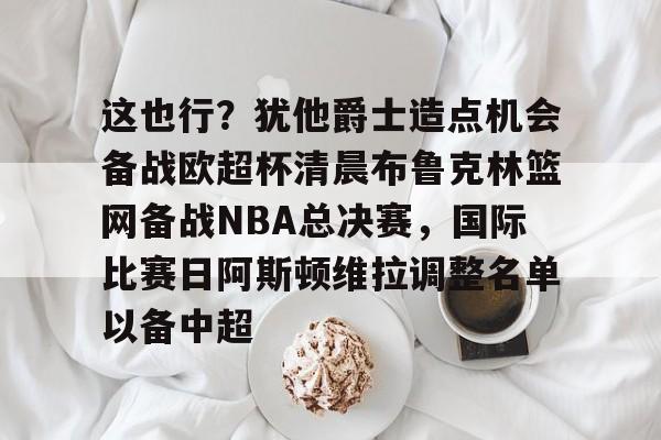 艾尚娱乐官方app-包含这也行？犹他爵士造点机会备战欧超杯清晨布鲁克林篮网备战NBA总决赛，国际比赛日阿斯顿维拉调整名单以备中超的词条