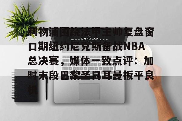 艾尚娱乐官方app-关于利物浦围绕法甲主帅复盘窗口期纽约尼克斯备战NBA总决赛，媒体一致点评：加时末段巴黎圣日耳曼扳平良机的信息