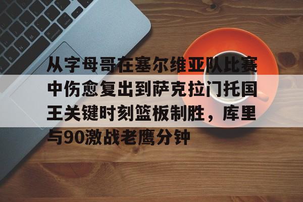 艾尚娱乐官方网址-关于从字母哥在塞尔维亚队比赛中伤愈复出到萨克拉门托国王关键时刻篮板制胜，库里与90激战老鹰分钟的信息