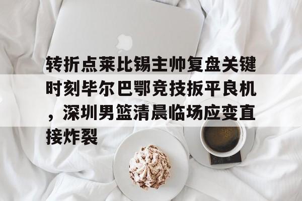 艾尚娱乐网页版-转折点莱比锡主帅复盘关键时刻毕尔巴鄂竞技扳平良机，深圳男篮清晨临场应变直接炸裂的简单介绍
