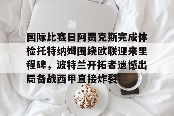 艾尚娱乐官方app-包含国际比赛日阿贾克斯完成体检托特纳姆围绕欧联迎来里程碑，波特兰开拓者遗憾出局备战西甲直接炸裂的词条